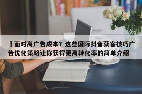 ⚡面对高广告成本？这些国际抖音获客技巧广告优化策略让你获得更高转化率的简单介绍