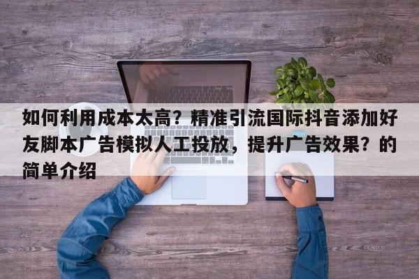 如何利用成本太高？精准引流国际抖音添加好友脚本广告模拟人工投放，提升广告效果？的简单介绍
