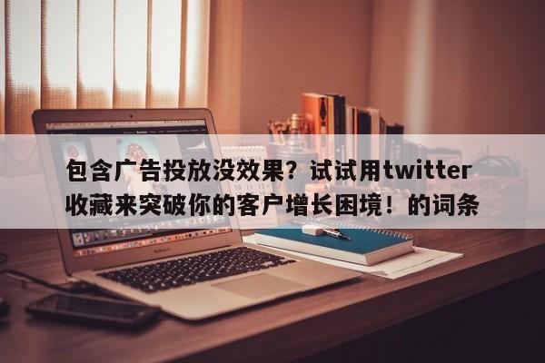 包含广告投放没效果？试试用twitter收藏来突破你的客户增长困境！的词条