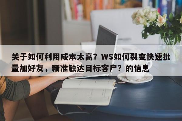 关于如何利用成本太高？WS如何裂变快速批量加好友，精准触达目标客户？的信息