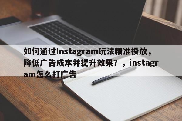 如何通过Instagram玩法精准投放，降低广告成本并提升效果？，instagram怎么打广告