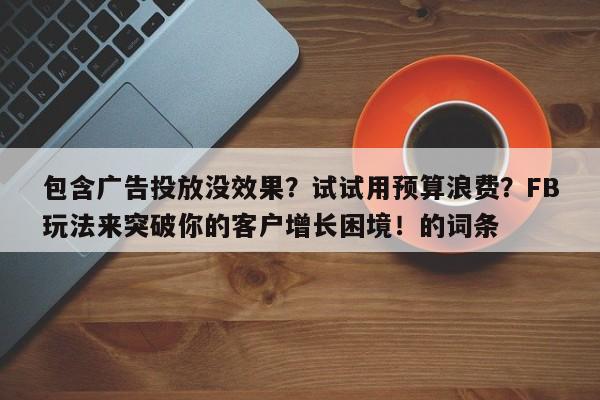 包含广告投放没效果？试试用预算浪费？FB玩法来突破你的客户增长困境！的词条