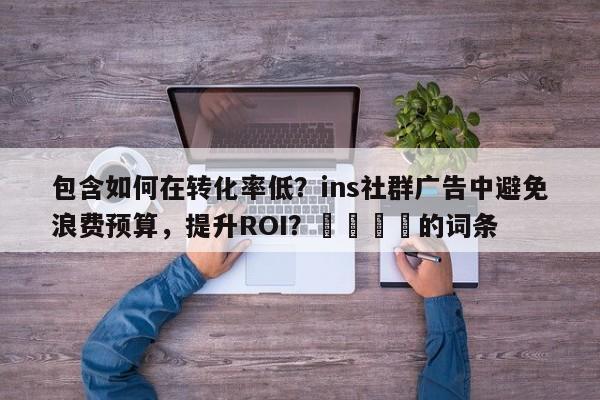 包含如何在转化率低？ins社群广告中避免浪费预算，提升ROI？📈的词条