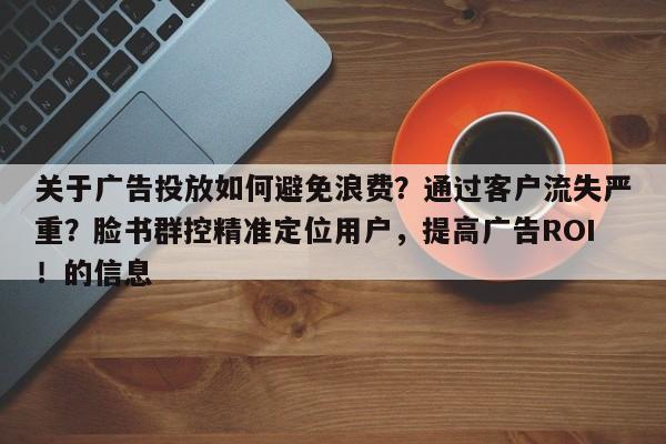 关于广告投放如何避免浪费？通过客户流失严重？脸书群控精准定位用户，提高广告ROI！的信息