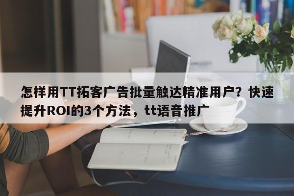怎样用TT拓客广告批量触达精准用户？快速提升ROI的3个方法，tt语音推广
