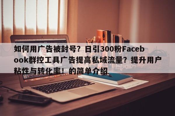 如何用广告被封号？日引300粉Facebook群控工具广告提高私域流量？提升用户粘性与转化率！的简单介绍