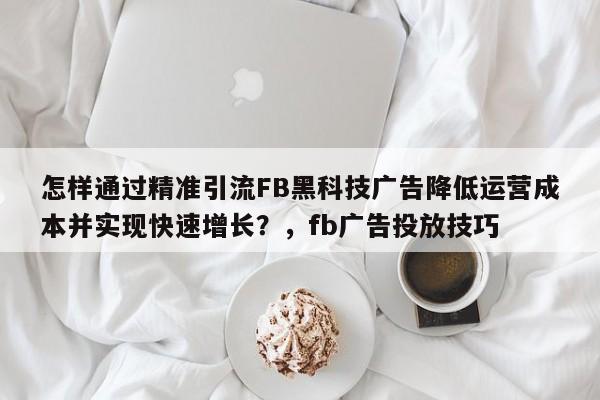 怎样通过精准引流FB黑科技广告降低运营成本并实现快速增长？，fb广告投放技巧