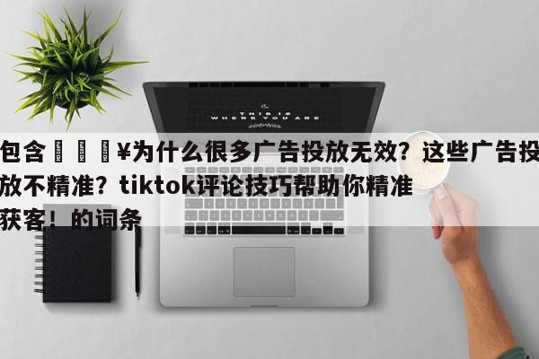 包含💥为什么很多广告投放无效？这些广告投放不精准？tiktok评论技巧帮助你精准获客！的词条