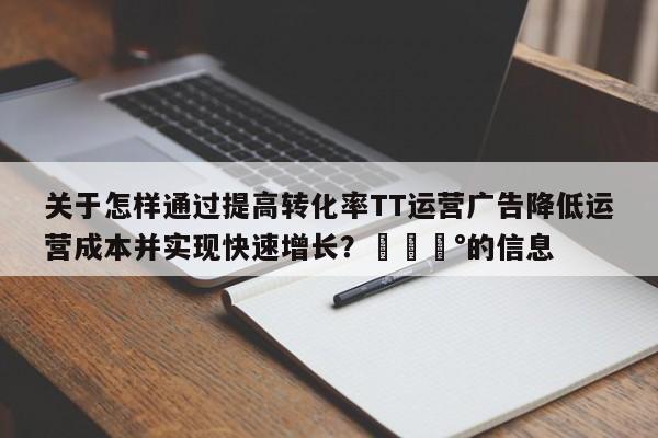 关于怎样通过提高转化率TT运营广告降低运营成本并实现快速增长？💰的信息