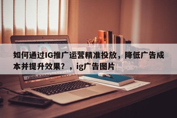 如何通过IG推广运营精准投放，降低广告成本并提升效果？，ig广告图片