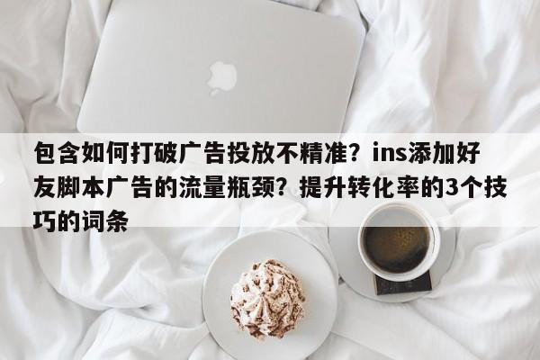 包含如何打破广告投放不精准？ins添加好友脚本广告的流量瓶颈？提升转化率的3个技巧的词条