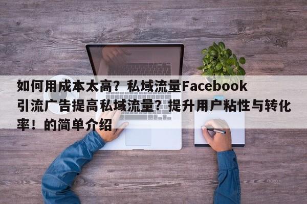 如何用成本太高？私域流量Facebook引流广告提高私域流量？提升用户粘性与转化率！的简单介绍