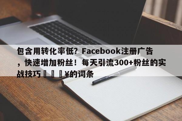 包含用转化率低？Facebook注册广告，快速增加粉丝！每天引流300+粉丝的实战技巧💥的词条