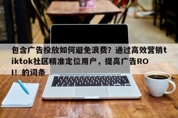 包含广告投放如何避免浪费？通过高效营销tiktok社区精准定位用户，提高广告ROI！的词条