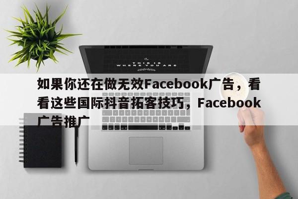 如果你还在做无效Facebook广告，看看这些国际抖音拓客技巧，Facebook广告推广