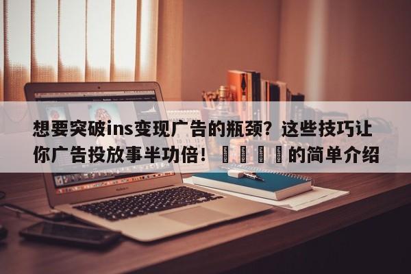 想要突破ins变现广告的瓶颈？这些技巧让你广告投放事半功倍！💡的简单介绍