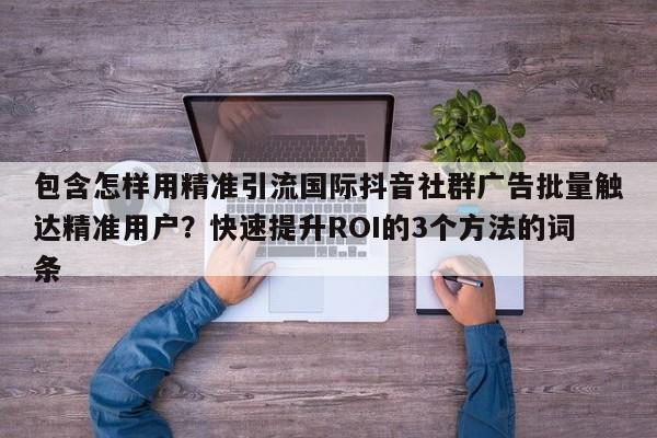 包含怎样用精准引流国际抖音社群广告批量触达精准用户？快速提升ROI的3个方法的词条