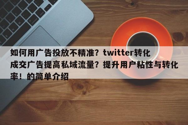如何用广告投放不精准？twitter转化成交广告提高私域流量？提升用户粘性与转化率！的简单介绍