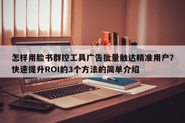 怎样用脸书群控工具广告批量触达精准用户？快速提升ROI的3个方法的简单介绍