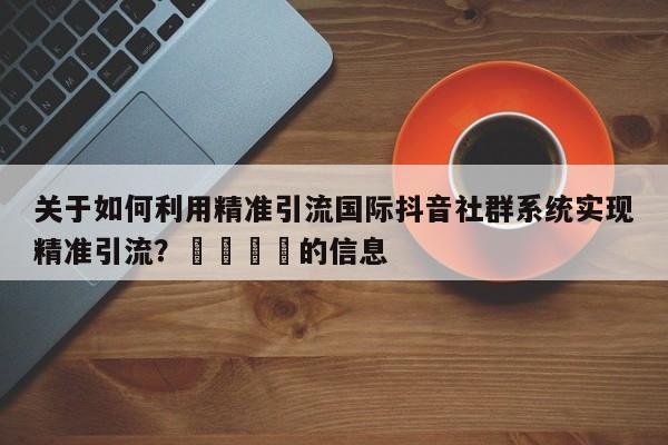 关于如何利用精准引流国际抖音社群系统实现精准引流？📌的信息