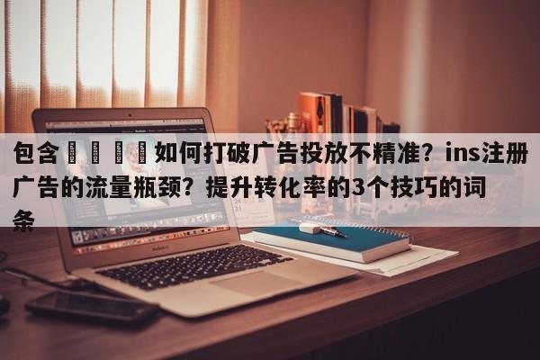 包含🚀如何打破广告投放不精准？ins注册广告的流量瓶颈？提升转化率的3个技巧的词条