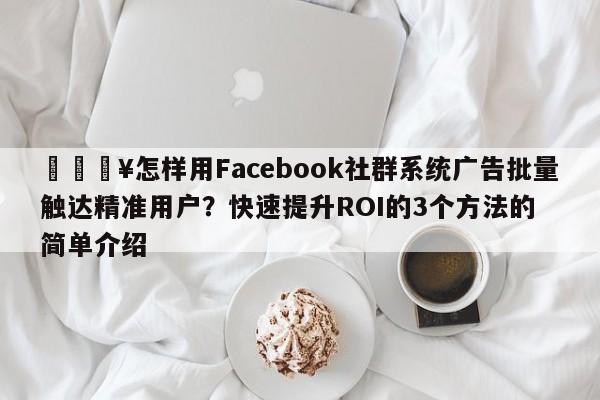 🔥怎样用Facebook社群系统广告批量触达精准用户？快速提升ROI的3个方法的简单介绍