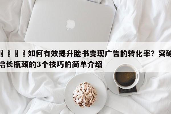 🚀如何有效提升脸书变现广告的转化率？突破增长瓶颈的3个技巧的简单介绍