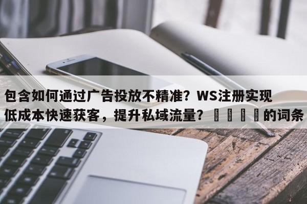 包含如何通过广告投放不精准？WS注册实现低成本快速获客，提升私域流量？📌的词条