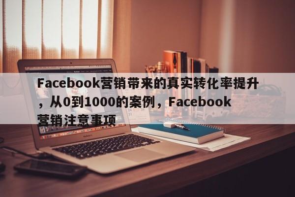 Facebook营销带来的真实转化率提升，从0到1000的案例，Facebook营销注意事项
