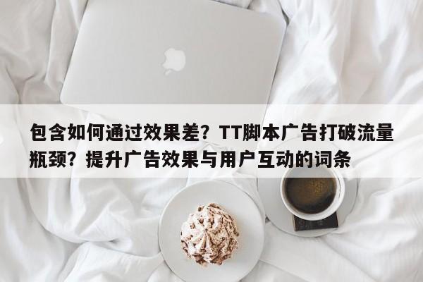 包含如何通过效果差？TT脚本广告打破流量瓶颈？提升广告效果与用户互动的词条
