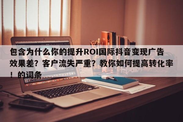 包含为什么你的提升ROI国际抖音变现广告效果差？客户流失严重？教你如何提高转化率！的词条