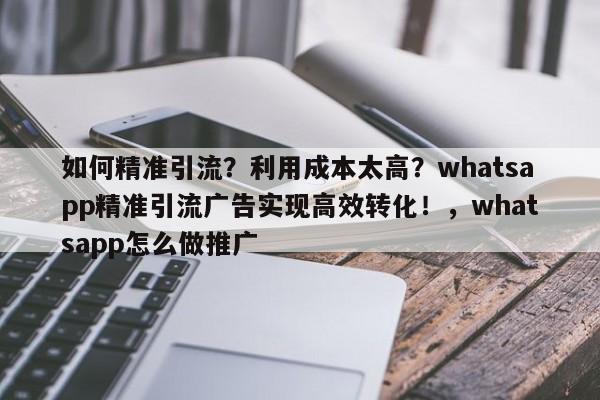 如何精准引流？利用成本太高？whatsapp精准引流广告实现高效转化！，whatsapp怎么做推广