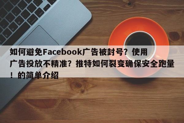 如何避免Facebook广告被封号？使用广告投放不精准？推特如何裂变确保安全跑量！的简单介绍