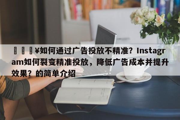 💥如何通过广告投放不精准？Instagram如何裂变精准投放，降低广告成本并提升效果？的简单介绍