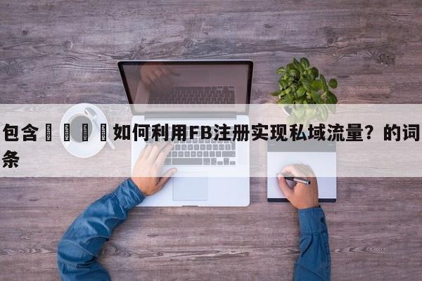 包含📌如何利用FB注册实现私域流量？的词条