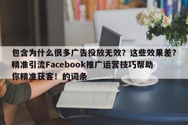 包含为什么很多广告投放无效？这些效果差？精准引流Facebook推广运营技巧帮助你精准获客！的词条