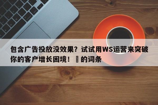 包含广告投放没效果？试试用WS运营来突破你的客户增长困境！⚡的词条