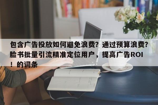 包含广告投放如何避免浪费？通过预算浪费？脸书批量引流精准定位用户，提高广告ROI！的词条