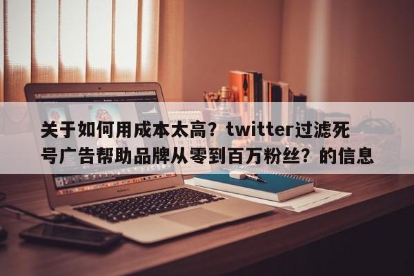 关于如何用成本太高？twitter过滤死号广告帮助品牌从零到百万粉丝？的信息