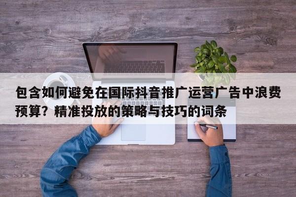 包含如何避免在国际抖音推广运营广告中浪费预算？精准投放的策略与技巧的词条