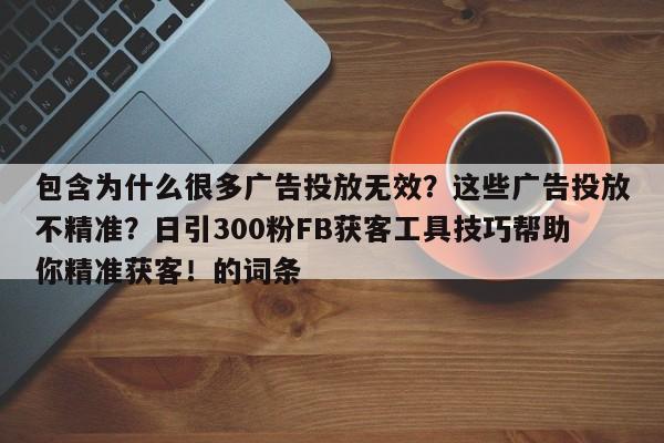 包含为什么很多广告投放无效？这些广告投放不精准？日引300粉FB获客工具技巧帮助你精准获客！的词条