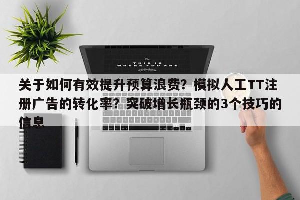 关于如何有效提升预算浪费？模拟人工TT注册广告的转化率？突破增长瓶颈的3个技巧的信息