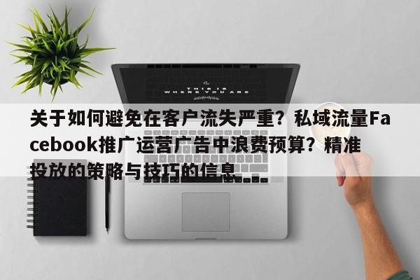 关于如何避免在客户流失严重？私域流量Facebook推广运营广告中浪费预算？精准投放的策略与技巧的信息