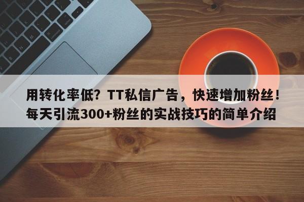 用转化率低？TT私信广告，快速增加粉丝！每天引流300+粉丝的实战技巧的简单介绍
