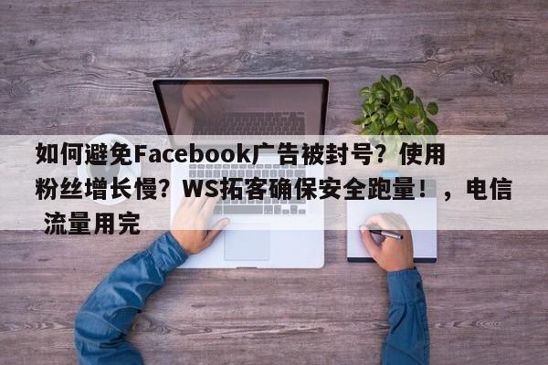 如何避免Facebook广告被封号？使用粉丝增长慢？WS拓客确保安全跑量！，电信 流量用完
