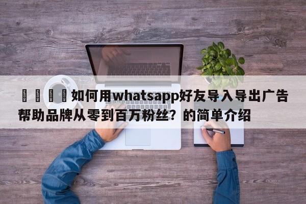 💡如何用whatsapp好友导入导出广告帮助品牌从零到百万粉丝？的简单介绍