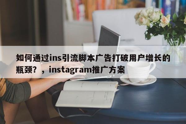 如何通过ins引流脚本广告打破用户增长的瓶颈？，instagram推广方案