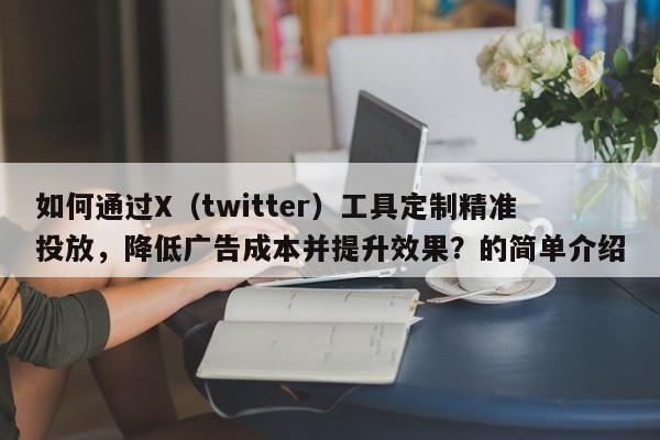 如何通过X（twitter）工具定制精准投放，降低广告成本并提升效果？的简单介绍
