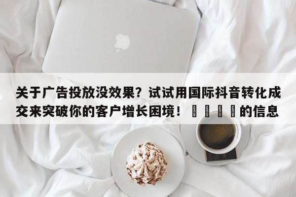 关于广告投放没效果？试试用国际抖音转化成交来突破你的客户增长困境！📈的信息