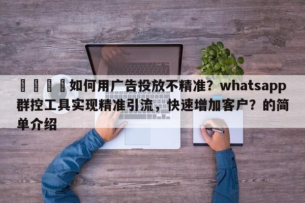 📌如何用广告投放不精准？whatsapp群控工具实现精准引流，快速增加客户？的简单介绍
